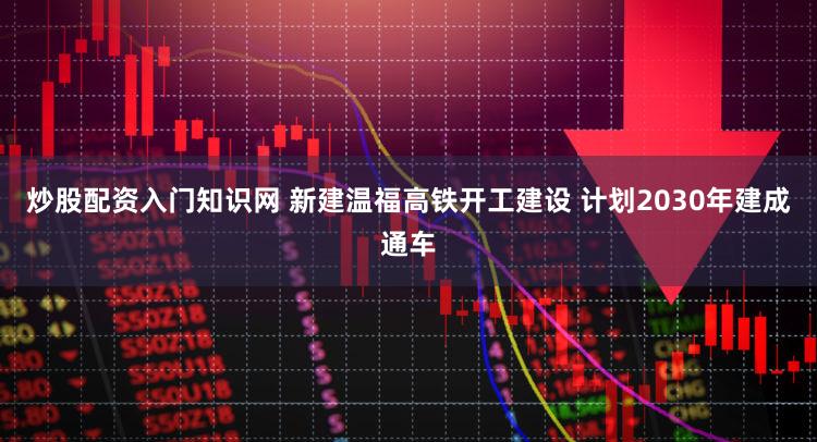 炒股配资入门知识网 新建温福高铁开工建设 计划2030年建成通车