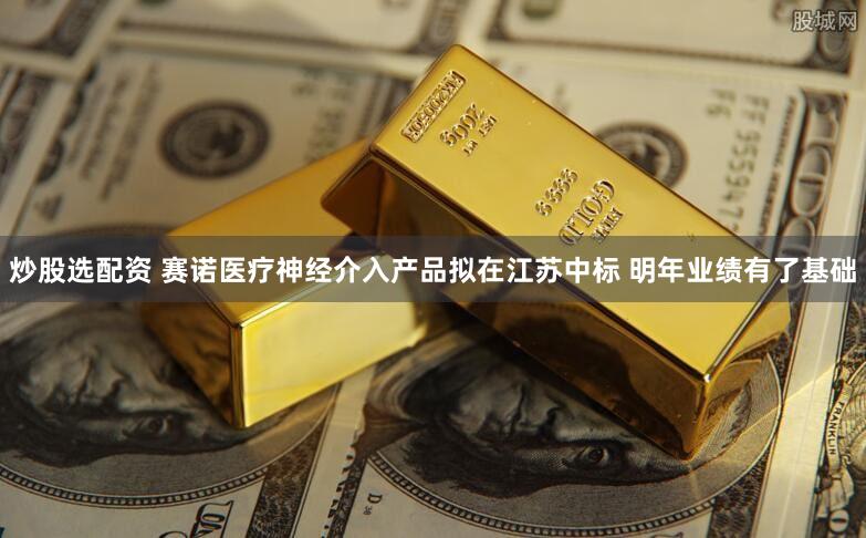 炒股选配资 赛诺医疗神经介入产品拟在江苏中标 明年业绩有了基础