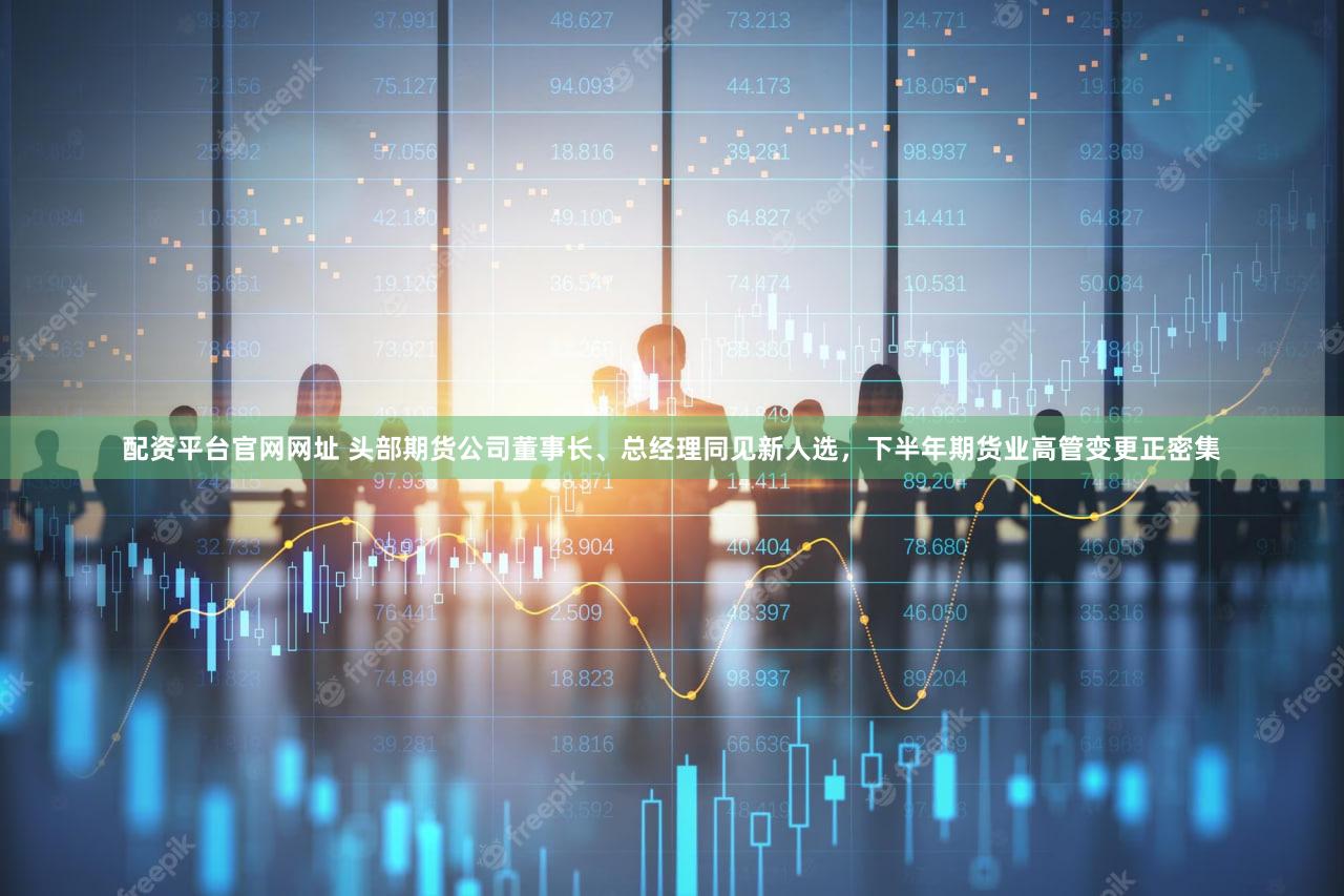配资平台官网网址 头部期货公司董事长、总经理同见新人选，下半年期货业高管变更正密集
