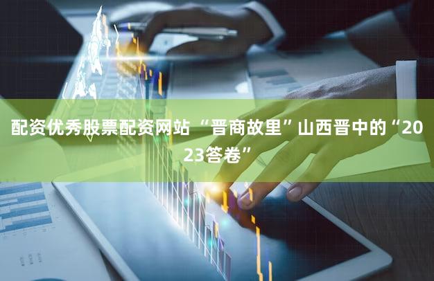 配资优秀股票配资网站 “晋商故里”山西晋中的“2023答卷”