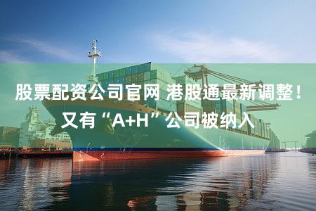 股票配资公司官网 港股通最新调整！又有“A+H”公司被纳入