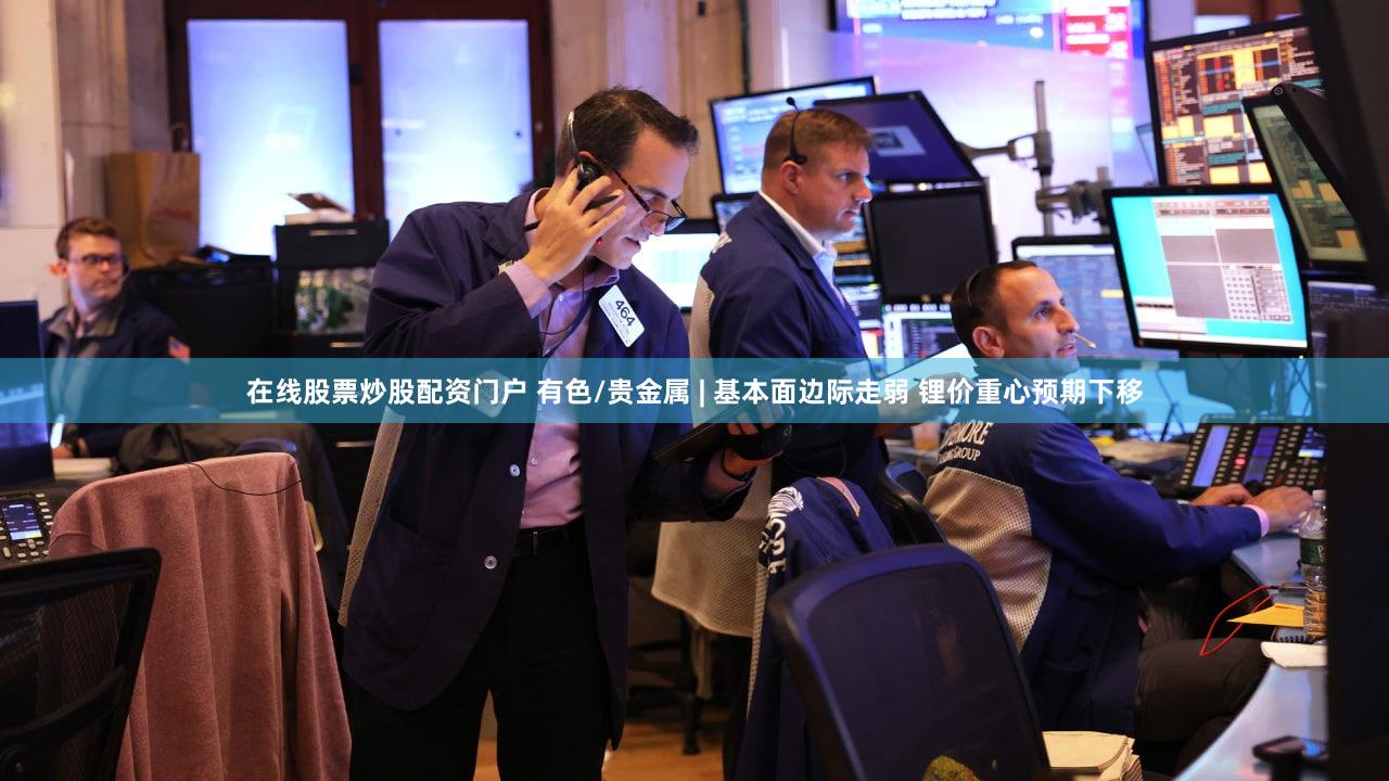 在线股票炒股配资门户 有色/贵金属 | 基本面边际走弱 锂价重心预期下移