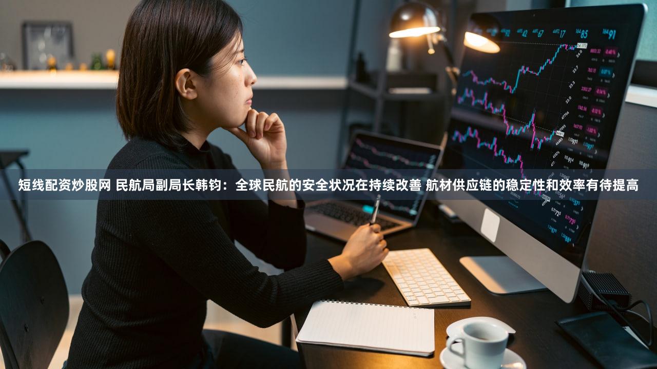 短线配资炒股网 民航局副局长韩钧：全球民航的安全状况在持续改善 航材供应链的稳定性和效率有待提高
