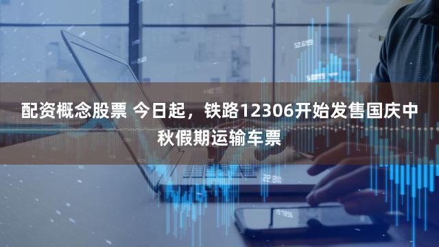 配资概念股票 今日起，铁路12306开始发售国庆中秋假期运输车票