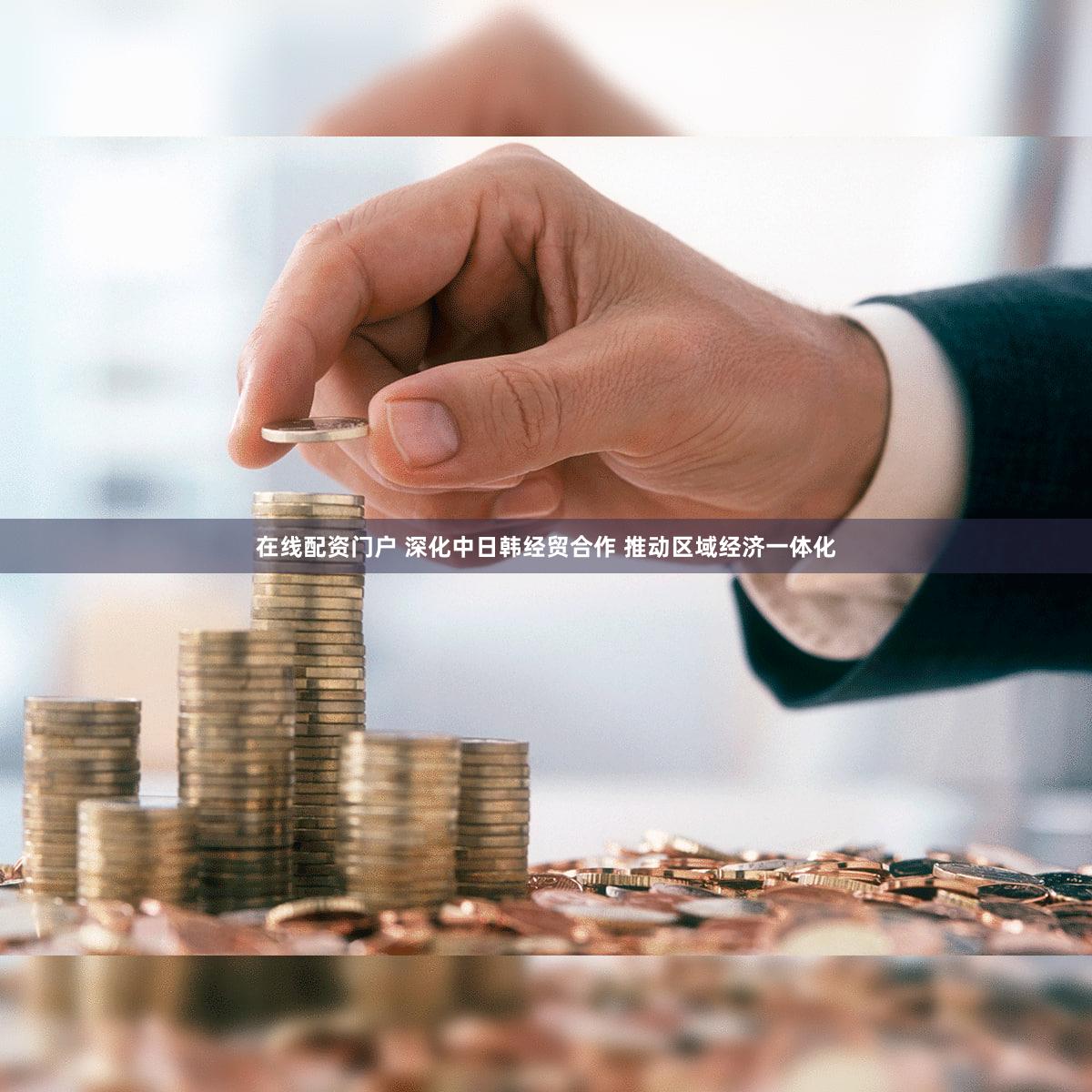 在线配资门户 深化中日韩经贸合作 推动区域经济一体化