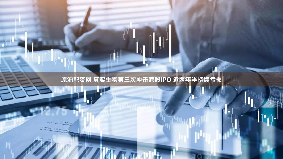 原油配资网 真实生物第三次冲击港股IPO 近两年半持续亏损