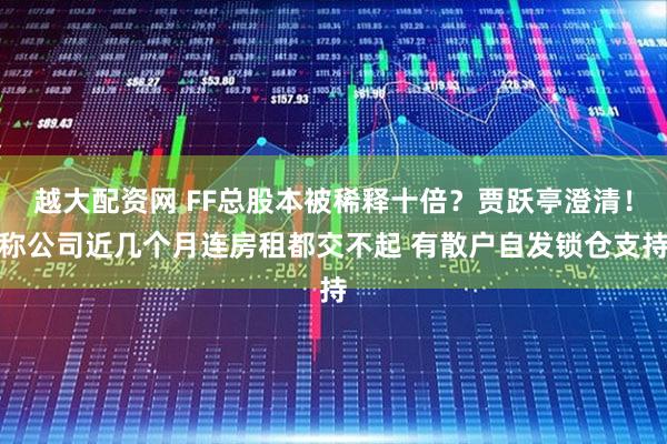 越大配资网 FF总股本被稀释十倍?贾跃亭澄清!称公司近几个月连房租都交不起 有散户自发锁仓支持