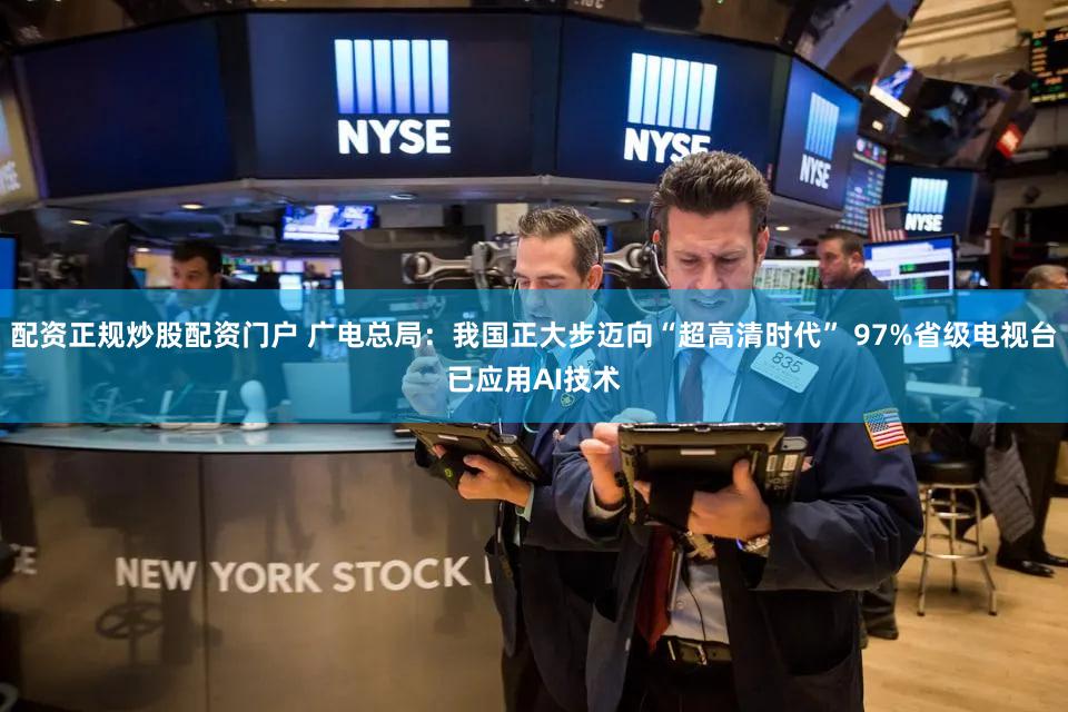配资正规炒股配资门户 广电总局：我国正大步迈向“超高清时代” 97%省级电视台已应用AI技术