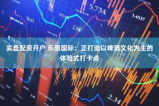 实盘配资开户 乐惠国际：正打造以啤酒文化为主的体验式打卡点