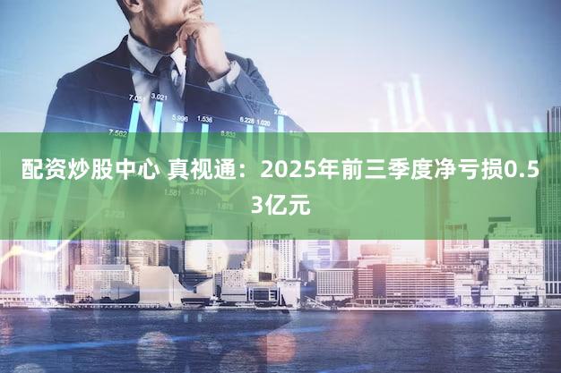 配资炒股中心 真视通：2025年前三季度净亏损0.53亿元