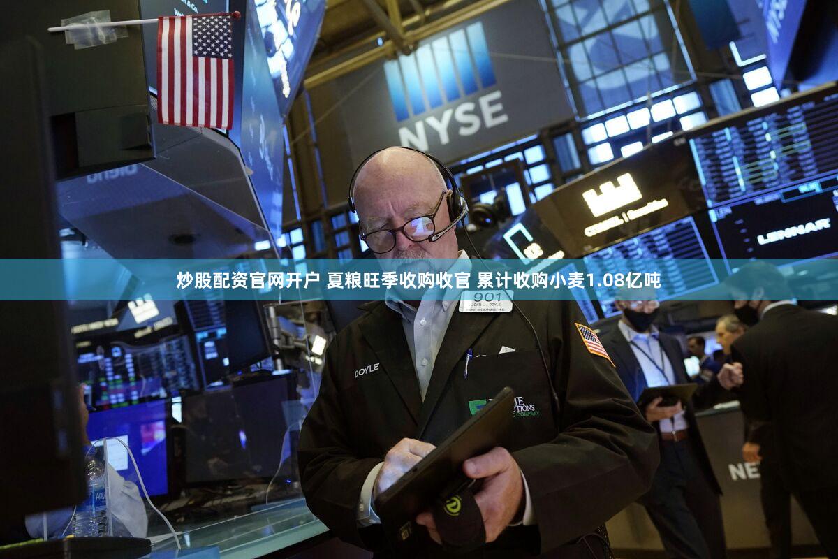 炒股配资官网开户 夏粮旺季收购收官 累计收购小麦1.08亿吨