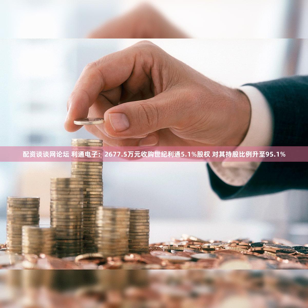 配资谈谈网论坛 利通电子：2677.5万元收购世纪利通5.1%股权 对其持股比例升至95.1%