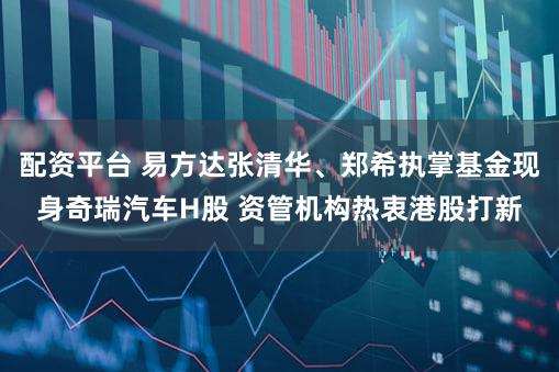 配资平台 易方达张清华、郑希执掌基金现身奇瑞汽车H股 资管机构热衷港股打新