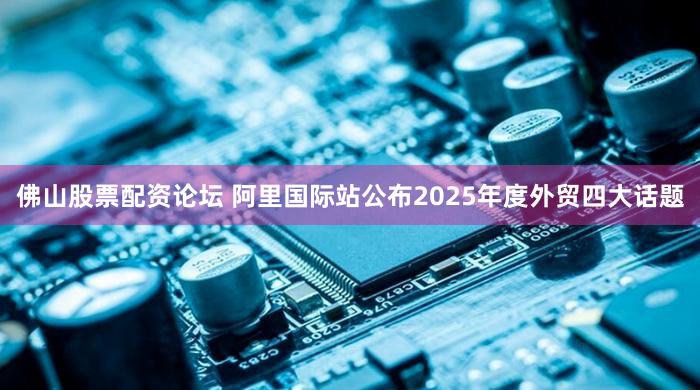 佛山股票配资论坛 阿里国际站公布2025年度外贸四大话题