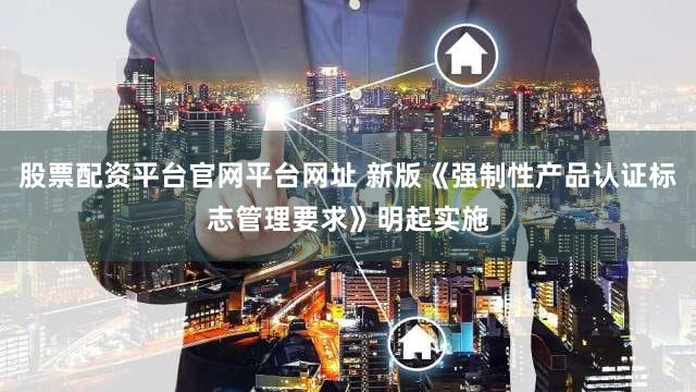 股票配资平台官网平台网址 新版《强制性产品认证标志管理要求》明起实施