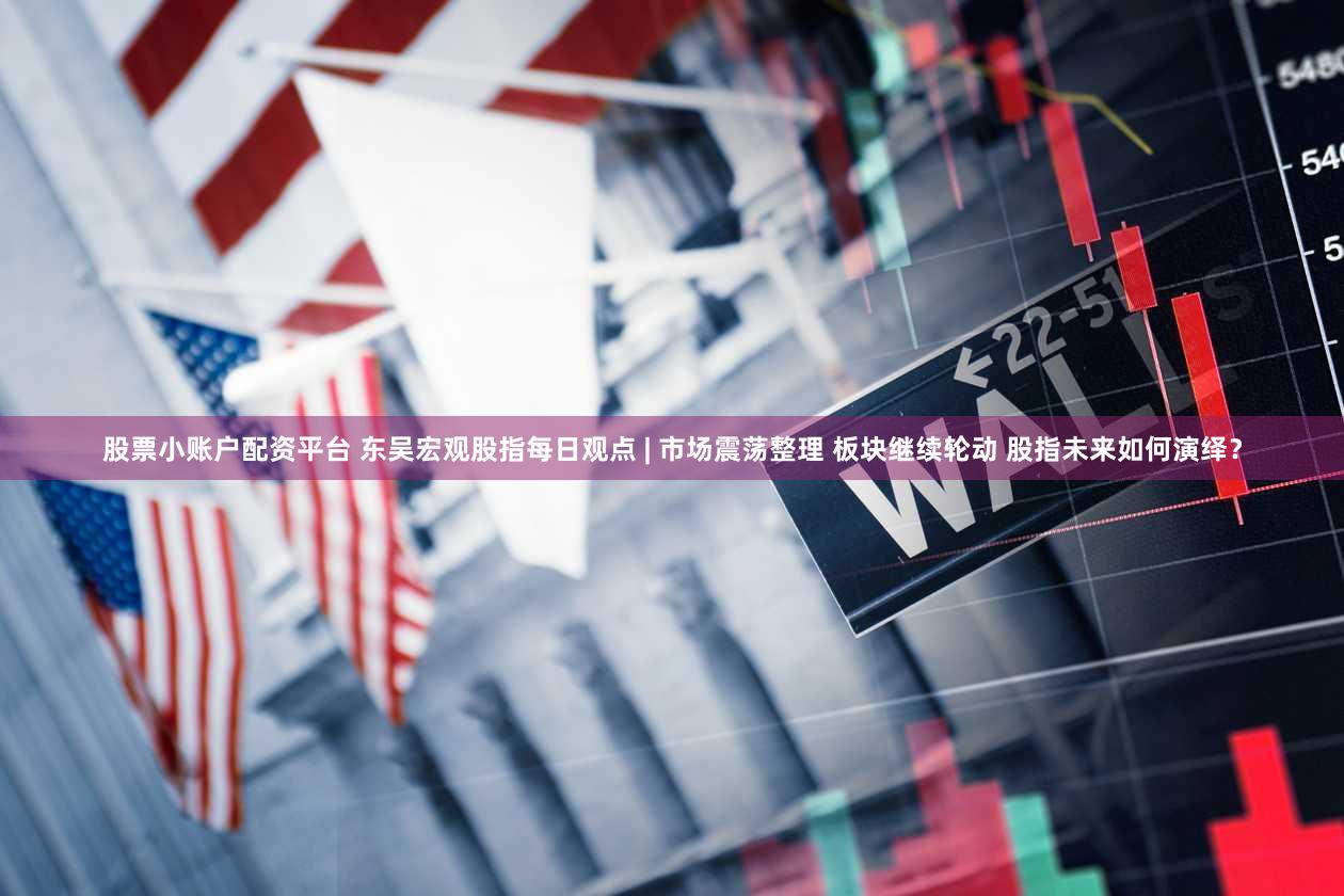 股票小账户配资平台 东吴宏观股指每日观点 | 市场震荡整理 板块继续轮动 股指未来如何演绎？