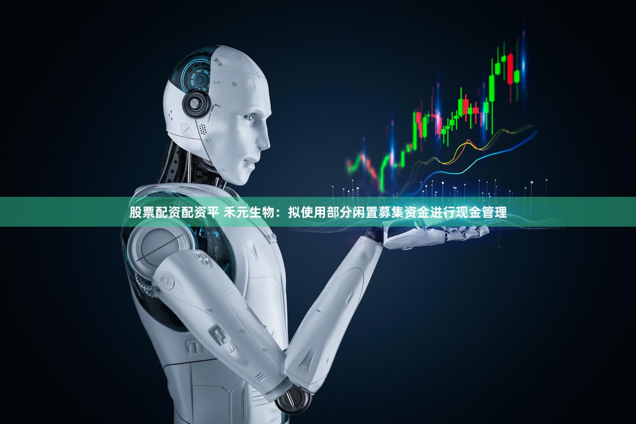 股票配资配资平 禾元生物：拟使用部分闲置募集资金进行现金管理