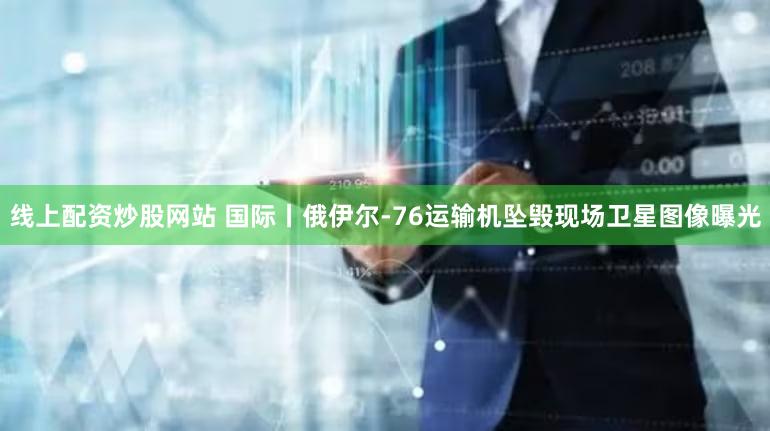 线上配资炒股网站 国际丨俄伊尔-76运输机坠毁现场卫星图像曝光