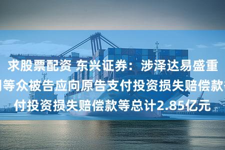 求股票配资 东兴证券：涉泽达易盛重大诉讼调解 公司等众被告应向原告支付投资损失赔偿款等总计2.85亿元
