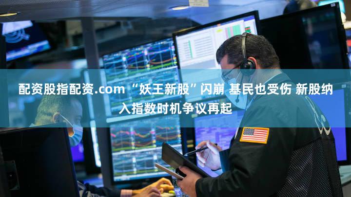 配资股指配资.com “妖王新股”闪崩 基民也受伤 新股纳入指数时机争议再起