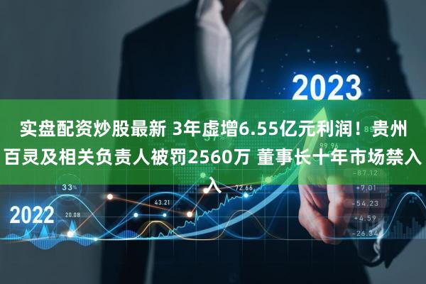 实盘配资炒股最新 3年虚增6.55亿元利润！贵州百灵及相关负责人被罚2560万 董事长十年市场禁入