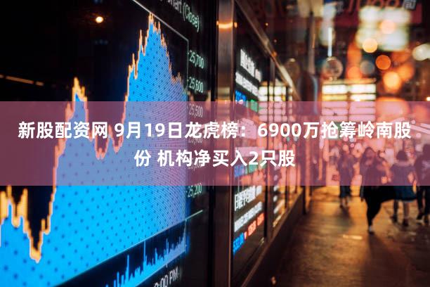 新股配资网 9月19日龙虎榜:6900万抢筹岭南股份 机构净买入2只股