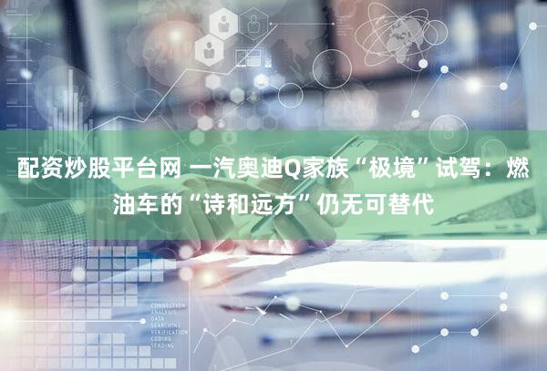 配资炒股平台网 一汽奥迪Q家族“极境”试驾：燃油车的“诗和远方”仍无可替代