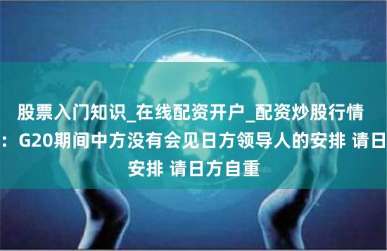 股票入门知识_在线配资开户_配资炒股行情 外交部：G20期间中方没有会见日方领导人的安排 请日方自重