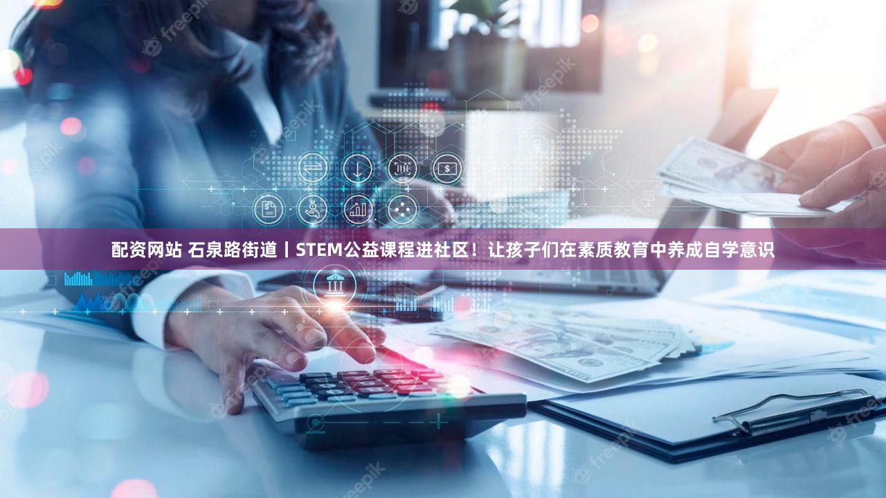 配资网站 石泉路街道丨STEM公益课程进社区!让孩子们在素质教育中养成自学意识