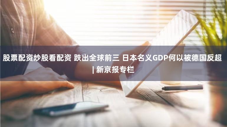 股票配资炒股看配资 跌出全球前三 日本名义GDP何以被德国反超 | 新京报专栏