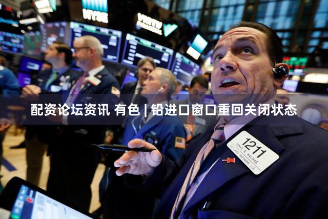 配资论坛资讯 有色 | 铅进口窗口重回关闭状态
