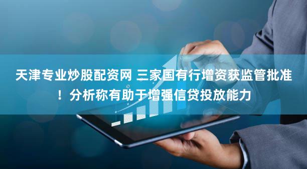 天津专业炒股配资网 三家国有行增资获监管批准！分析称有助于增强信贷投放能力