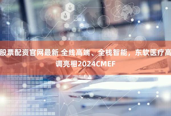股票配资官网最新 全线高端、全栈智能，东软医疗高调亮相2024CMEF