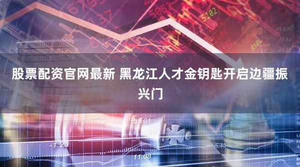 股票配资官网最新 黑龙江人才金钥匙开启边疆振兴门