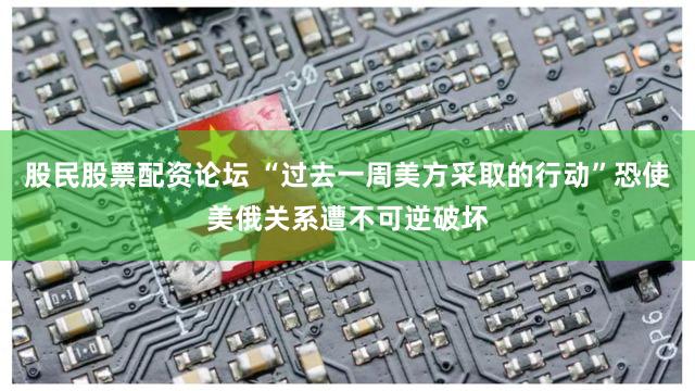 股民股票配资论坛 “过去一周美方采取的行动”恐使美俄关系遭不可逆破坏