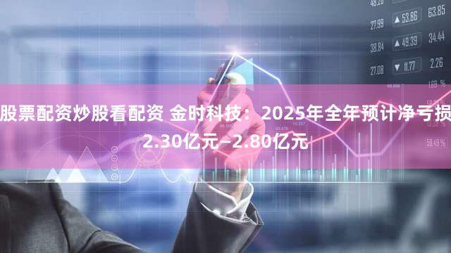 股票配资炒股看配资 金时科技：2025年全年预计净亏损2.30亿元—2.80亿元
