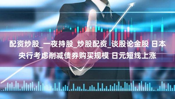 配资炒股_一夜持股_炒股配资_谈股论金股 日本央行考虑削减债券购买规模 日元短线上涨