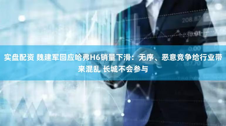 实盘配资 魏建军回应哈弗H6销量下滑：无序、恶意竞争给行业带来混乱 长城不会参与