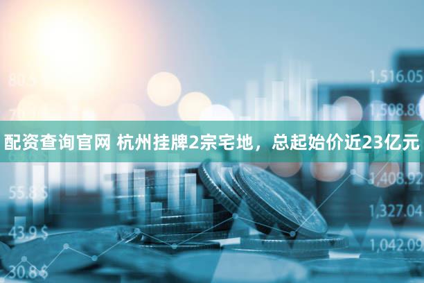 配资查询官网 杭州挂牌2宗宅地，总起始价近23亿元