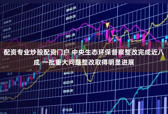 配资专业炒股配资门户 中央生态环保督察整改完成近八成 一批重大问题整改取得明显进展