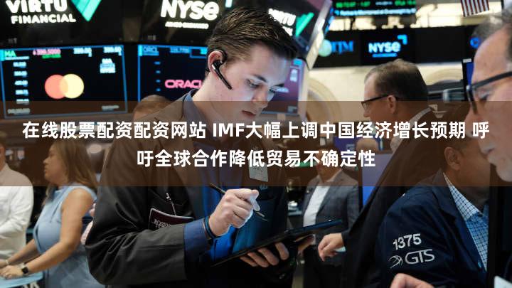 在线股票配资配资网站 IMF大幅上调中国经济增长预期 呼吁全球合作降低贸易不确定性