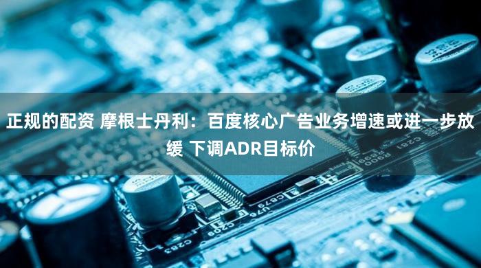 正规的配资 摩根士丹利:百度核心广告业务增速或进一步放缓 下调ADR目标价