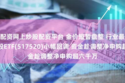 配资网上炒股配资平台 金价短暂盘整 行业最大黄金股ETF(517520)小幅回调 资金趁调整净申购超六千万
