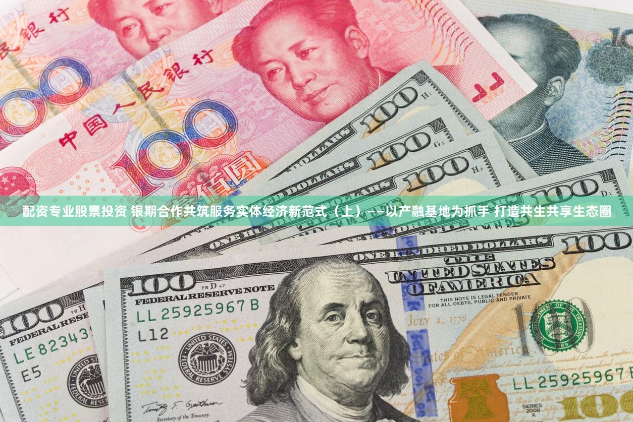 配资专业股票投资 银期合作共筑服务实体经济新范式（上）——以产融基地为抓手 打造共生共享生态圈