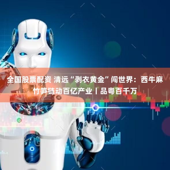 全国股票配资 清远“剥衣黄金”闯世界:西牛麻竹笋链动百亿产业丨品粤百千万