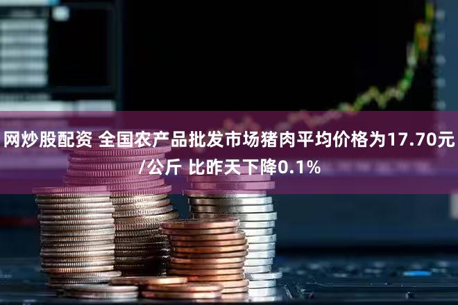 网炒股配资 全国农产品批发市场猪肉平均价格为17.70元/公斤 比昨天下降0.1%