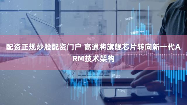 配资正规炒股配资门户 高通将旗舰芯片转向新一代ARM技术架构