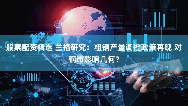 股票配资精选 兰格研究：粗钢产量调控政策再现 对钢市影响几何？