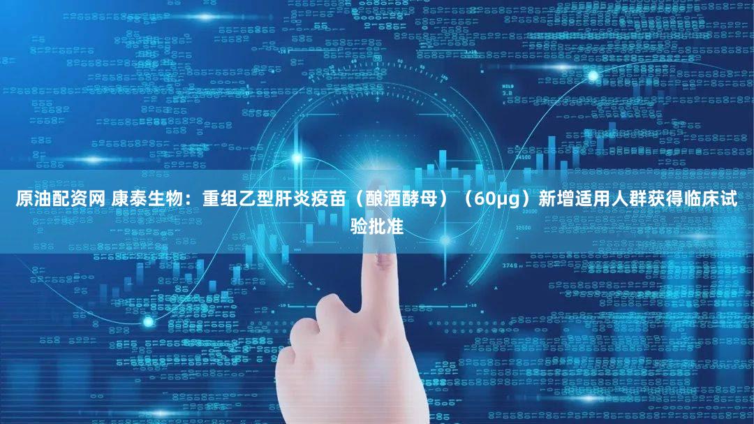 原油配资网 康泰生物：重组乙型肝炎疫苗（酿酒酵母）（60μg）新增适用人群获得临床试验批准
