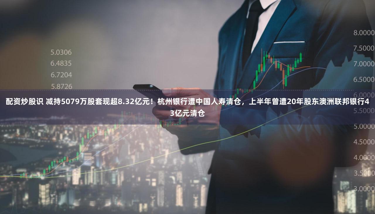 配资炒股识 减持5079万股套现超8.32亿元!杭州银行遭中国人寿清仓,上半年曾遭20年股东澳洲联邦银行43亿元清仓